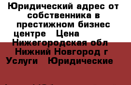 Юридический адрес от собственника в престижном бизнес-центре › Цена ­ 9 000 - Нижегородская обл., Нижний Новгород г. Услуги » Юридические   